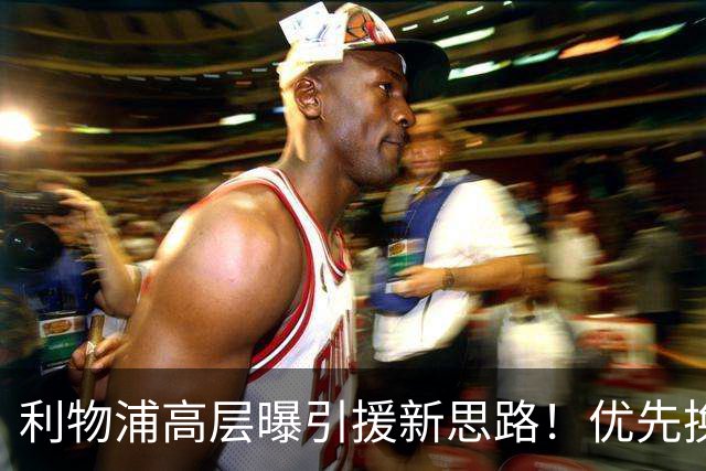 利物浦高层曝引援新思路！优先换帅而非批量换球员