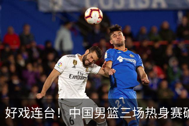 好戏连台！中国男篮三场热身赛确定，阵容升级迎战欧美非劲旅
