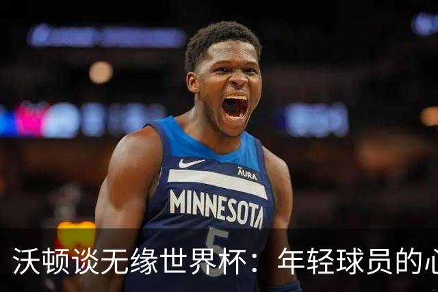 沃顿谈无缘世界杯：年轻球员的心态与未来希望