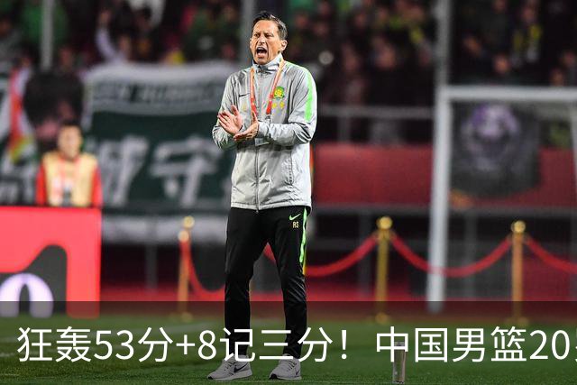 狂轰53分+8记三分！中国男篮20岁2米前锋崛起：崔永熙替身大闪耀