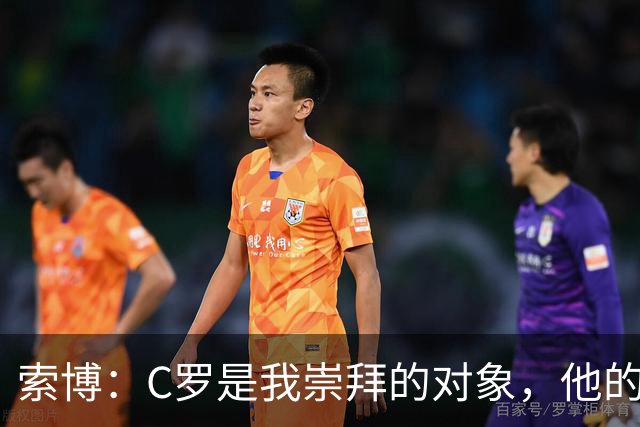 索博：C罗是我崇拜的对象，他的心态、故事、训练的视频激励着我
