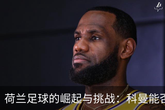 荷兰足球的崛起与挑战：科曼能否带领无冕之王逆袭？