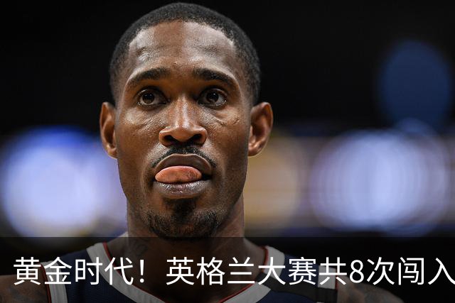 黄金时代！英格兰大赛共8次闯入4强 近8年5届4进半决赛